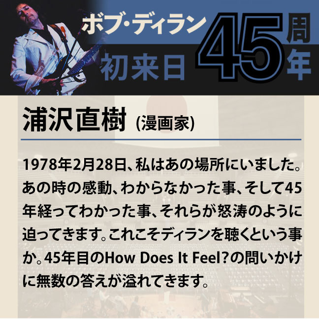 コメント1-1浦沢直樹 「1978年2月28日、私はあの場所にいました。あの時の感動、わからなかった事、そして45年経ってわかった事、それらが怒涛のように迫ってきます。これこそディランを聴くという事か。45年目のHow Does It Feel？の問いかけに無数の答えが溢れてきます。」