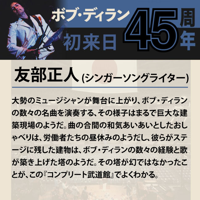 コメント1-4友部正人 「大勢のミュージシャンが舞台に上がり、ボブ・ディランの数々の名曲を演奏する、その様子はまるで巨大な建築現場のようだ。曲の合間の和気あいあいとしたおしゃべりは、労働者たちの昼休みのようだし、彼らがステージに残した建物は、ボブ・ディランの数々の経験と歌が築き上げた塔のようだ。その塔が幻ではなかったことが、この『コンプリート武道館』でよくわかる。」