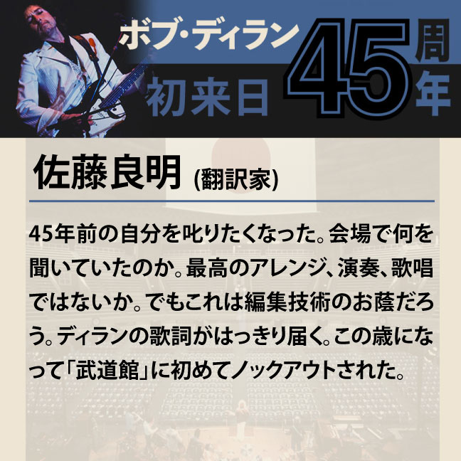 コメント1-6佐藤良明 「45年前の自分を叱りたくなった。会場で何を聞いていたのか。最高のアレンジ、演奏、歌唱ではないか。でもこれは編集技術のお蔭だろう。ディランの歌詞がはっきり届く。この歳になって「武道館」に初めてノックアウトされた。」