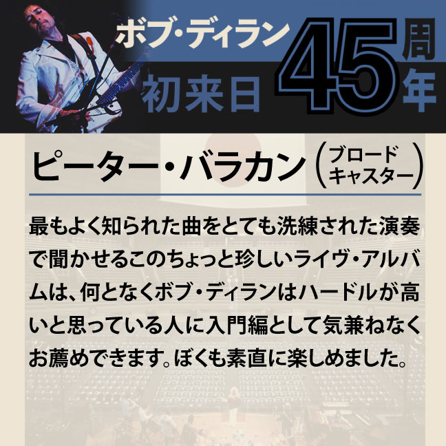 コメント1-7ピーター・バラカン 「最もよく知られた曲をとても洗練された演奏で聞かせるこのちょっと珍しいライヴ・アルバムは、何となくボブ・ディランはハードルが高いと思っている人に入門編として気兼ねなくお薦めできます。ぼくも素直に楽しめました。」