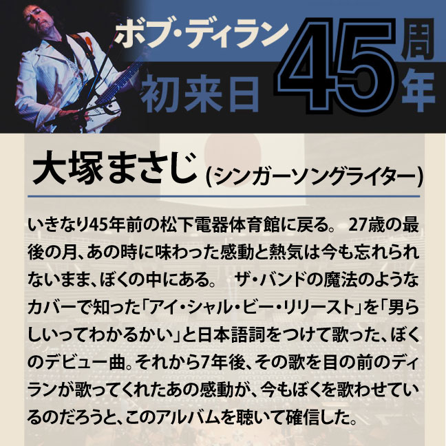 コメント1-8大塚まさじ 「いきなり45年前の松下電器体育館に戻る。 27歳の最後の月、あの時に味わった感動と熱気は今も忘れられないまま、ぼくの中にある。 ザ・バンドの魔法のようなカバーで知った「アイ・シャル・ビー・リリースト」を「男らしいってわかるかい」と日本語詞をつけて歌った、ぼくのデビュー曲。それから7年後、その歌を目の前のディランが歌ってくれたあの感動が、今もぼくを歌わせているのだろうと、このアルバムを聴いて確信した。」