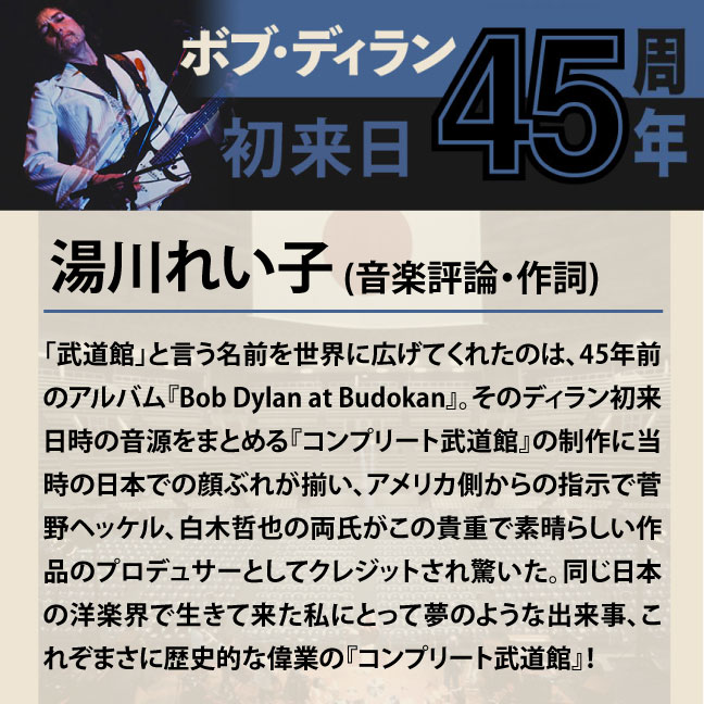 コメント1-9湯川れい子 「「武道館」と言う名前を世界に広げてくれたのは、45年前のアルバム『Bob Dylan at Budokan』。そのディラン初来日時の音源をまとめる『コンプリート武道館』の制作に当時の日本での顔ぶれが揃い、アメリカ側からの指示で菅野ヘッケル、白木哲也の両氏がこの貴重で素晴らしい作品のプロデュサーとしてクレジットされ驚いた。同じ日本の洋楽界で生きて来た私にとって夢のような出来事、これぞまさに歴史的な偉業の『コンプリート武道館』。」