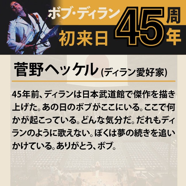 コメント2-3菅野ヘッケル 「45年前、ディランは日本武道館で傑作を描き上げた。あの日のボブがここにいる。ここで何かが起こっている。どんな気分だ。だれもディランのように歌えない。ぼくは夢の続きを追いかけている。ありがとう、ボブ。」