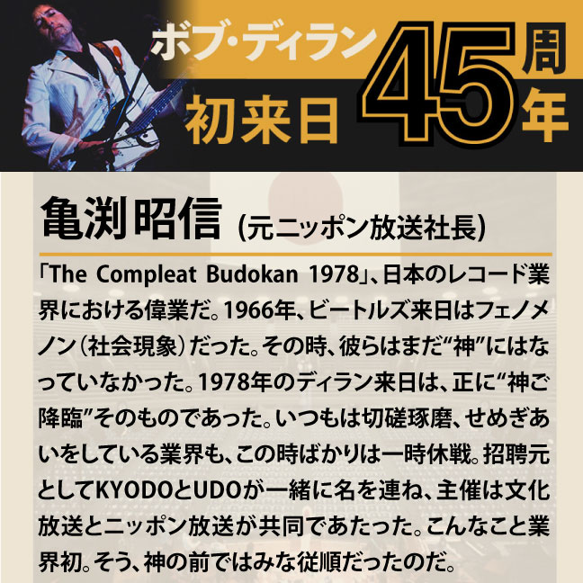 コメント2-8亀渕昭信 「「The Compleat Budokan 1978」、日本のレコード業界における偉業だ。1966年、ビートルズ来日はフェノメノン（社会現象）だった。その時、彼らはまだ“神”にはなっていなかった。1978年のディラン来日は、正に“神ご降臨”そのものであった。いつもは切磋琢磨、せめぎあいをしている業界も、この時ばかりは一時休戦。招聘元としてKYODOとUDOが一緒に名を連ね、主催は文化放送とニッポン放送が共同であたった。こんなこと業界初。そう、神の前ではみな従順だったのだ。」