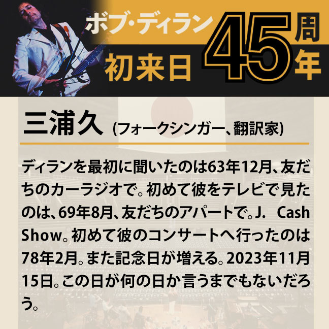 コメント2-5三浦久 「ディランを最初に聞いたのは63年12月、友だちのカーラジオで。初めて彼をテレビで見たのは、69年8月、友だちのアパートで。J. Cash Show。初めて彼のコンサートへ行ったのは78年2月。また記念日が増える。2023年11月15日。この日が何の日か言うまでもないだろう。」