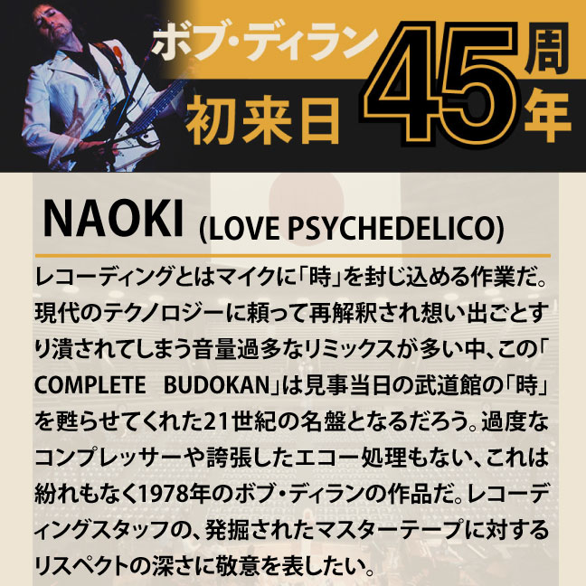 コメント2-4NAOKI 「レコーディングとはマイクに｢時｣を封じ込める作業だ。現代のテクノロジーに頼って再解釈され想い出ごとすり潰されてしまう音量過多なリミックスが多い中、この｢COMPLETE BUDOKAN｣は見事当日の武道館の｢時｣を甦らせてくれた21世紀の名盤となるだろう。過度なコンプレッサーや誇張したエコー処理もない、これは紛れもなく1978年のボブ・ディランの作品だ。レコーディングスタッフの、発掘されたマスターテープに対するリスペクトの深さに敬意を評したい。」
