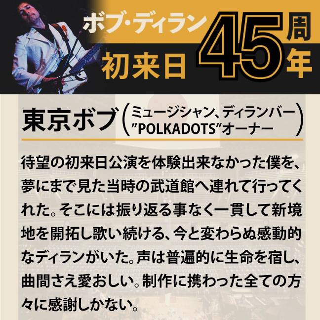 コメント2-9東京ボブ 「待望の初来日公演を体験出来なかった僕を、夢にまで見た当時の武道館へ連れて行ってくれた。そこには振り返る事なく一貫して新境地を開拓し歌い続ける、今と変わらぬ感動的なディランがいた。曲間さえ愛おしい、奇跡のリリースに感謝しかない。」