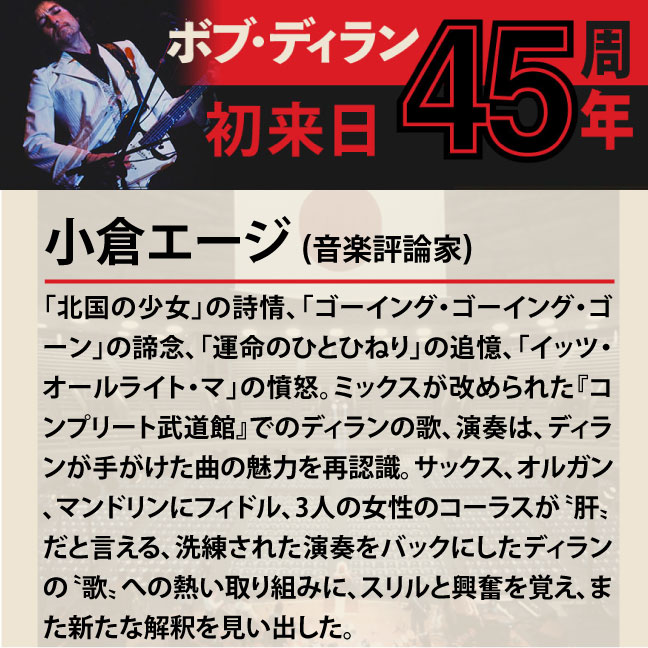 「北国の少女」の詩情、「ゴーイング・ゴーイング・ゴーン」の諦念、「運命のひとひねり」の追憶、「イッツ・オールライト・マ」の憤怒。ミックスが改められた『コンプリート武道館』でのディランの歌、演奏は、ディランが手がけた曲の魅力を再認識。サックス、オルガン、マンドリンにフィドル、3人の女性のコーラスが〝肝〟だと言える、洗練された演奏をバックにしたディランの〝歌〟への熱い取り組みに、スリルと興奮を覚え、また新たな解釈を見い出した。」