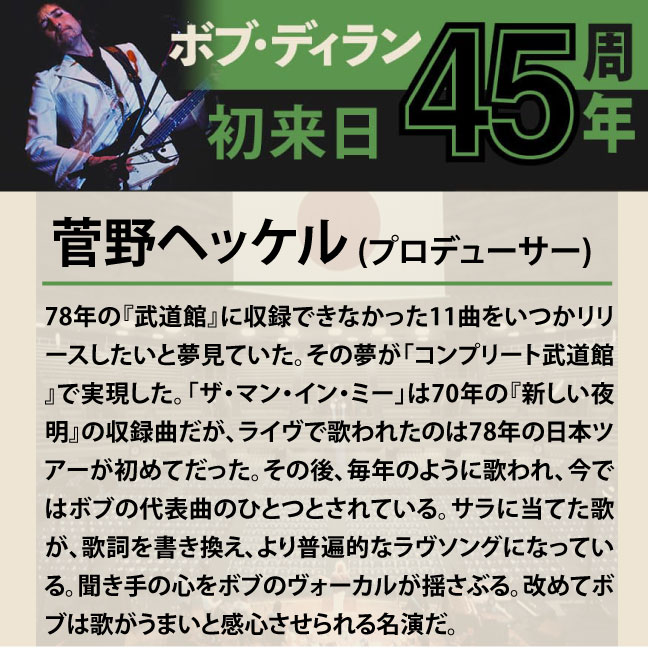 コメント1-1菅野ヘッケル「78年の『武道館』に収録できなかった11曲をいつかリリースしたいと夢見ていた。その夢が「コンプリート武道館』で実現した。「ザ・マン・イン・ミー」は70年の『新しい夜明』の収録曲だが、ライヴで歌われたのは78年の日本ツアーが初めてだった。その後、毎年のように歌われ、今ではボブの代表曲のひとつとされている。サラに当てた歌が、歌詞を書き換え、より普遍的なラヴソングになっている。聞き手の心をボブのヴォーカルが揺さぶる。改めてボブは歌がうまいと感心させられる名演だ。」