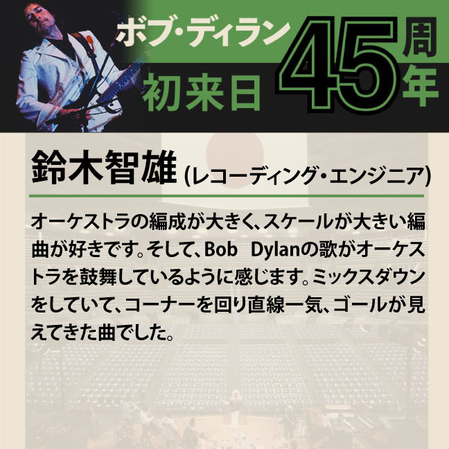 コメント1-2鈴木智雄「オーケストラの編成が大きく、スケールが大きい編曲が好きです。そして、Bob Dylanの歌がオーケストラを鼓舞しているように感じます。ミックスダウンをしていて、コーナーを回り直線一気、ゴールが見えてきた曲でした。」