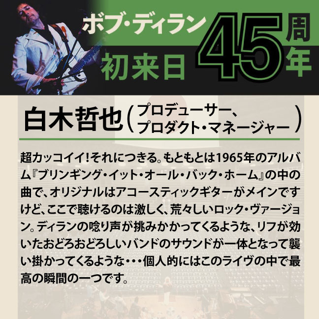 コメント1-4白木哲也「超カッコイイ！それにつきる。もともとは1965年のアルバム『ブリンギング・イット・オール・バック・ホーム』の中の曲で、オリジナルはアコースティックギターがメインですけど、ここで聴けるのは激しく、荒々しいロック・ヴァージョン。ディランの唸り声が挑みかかってくるような、リフが効いたおどろおどろしいバンドのサウンドが一体となって襲い掛かってくるような・・・個人的にはこのライヴの中で最高の瞬間の一つです。」