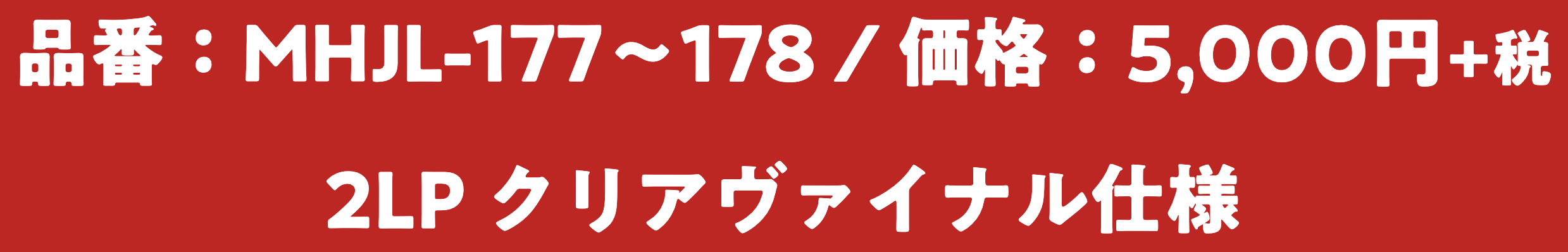 品番：MHJL-177〜178 / 価格：5,000円+税 / 2LP クリアヴァイナル仕様