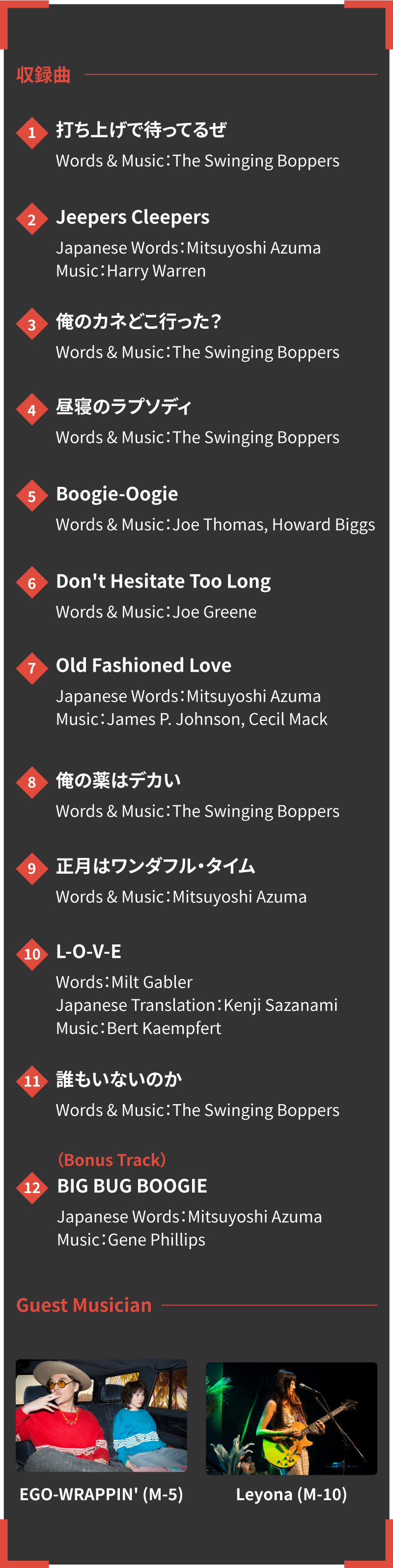 【収録曲】

          1. 打ち上げで待ってるぜ
             Words & Music：The Swinging Boppers
         
          2. Jeepers Cleepers
             Japanese Words：Mitsuyoshi Azuma　Music：Harry Warren
         
          3. 俺のカネどこ行った？
             Words & Music：The Swinging Boppers
         
          4. 昼寝のラプソディ
             Words & Music：The Swinging Boppers
         
          5. Boogie-Oogie
             Words & Music：Joe Thomas, Howard Biggs
         
          6. Don't Hesitate Too Long
             Words & Music：Joe Greene
         
          7. Old Fashioned Love
             Japanese Words：Mitsuyoshi Azuma　Music：James P. Johnson, Cecil Mack
         
          8. 俺の薬はデカい
             Words & Music：The Swinging Boppers
         
          9. 正月はワンダフル・タイム
             Words & Music：Mitsuyoshi Azuma
         
         10. L-O-V-E
             Words：Milt Gabler　Japanese Translation：Kenji Sazanami　Music：Bert Kaempfert
         
         11. 誰もいないのか
             Words & Music：The Swinging Boppers
         
         (Bonus Track)
         12. BIG BUG BOOGIE
             Japanese Words：Mitsuyoshi Azuma　Music：Gene Phillips
         
         
         Guest Musician：EGO-WRAPPIN' (M-5)
                         Leyona (M-10)