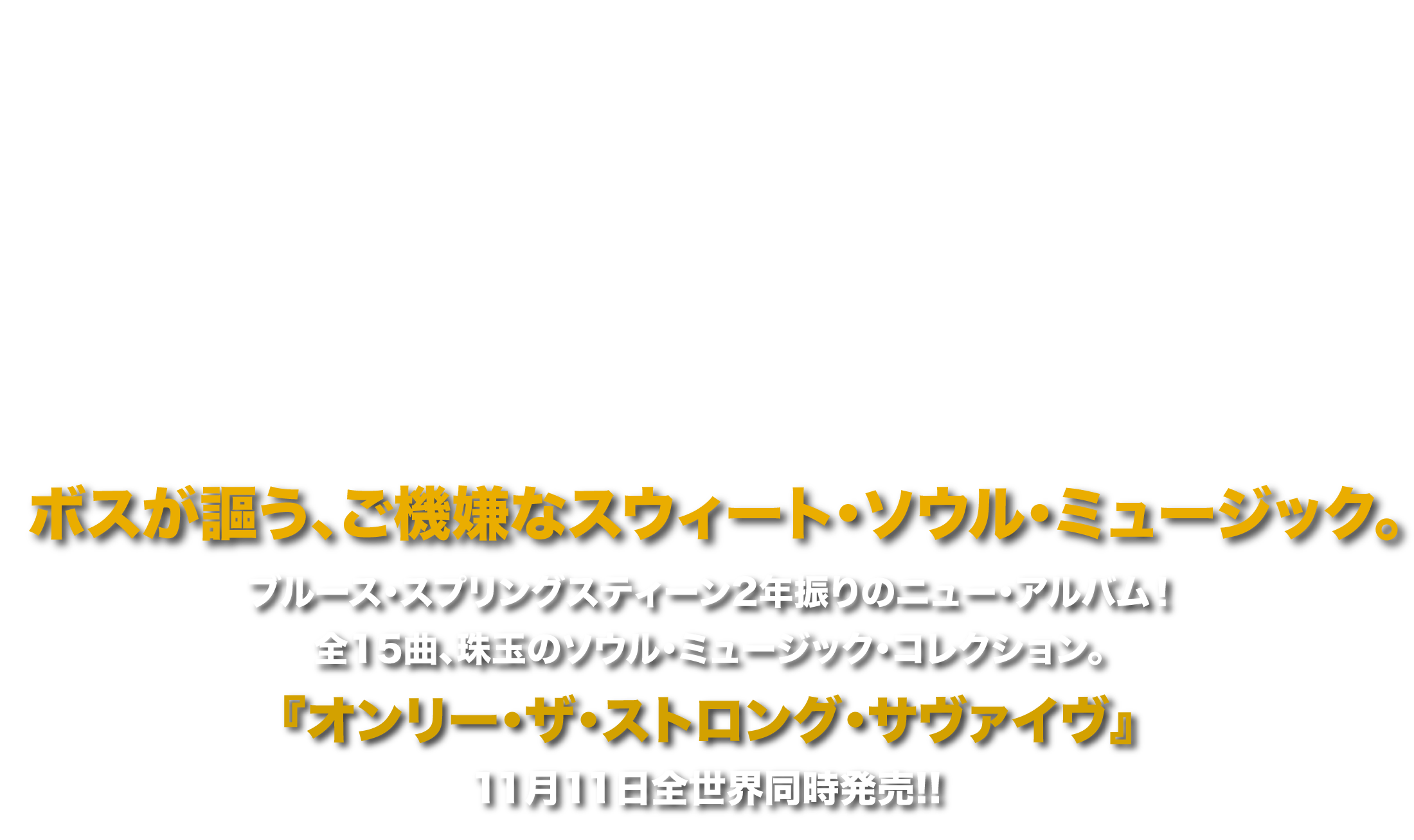 ブルース・スプリングスティーン2年振りのニュー・アルバム！
              全15曲、珠玉のソウル・ミュージック・コレクション。
              『オンリー・ザ・ストロング・サヴァイヴ』11月11日全世界同時発売!!
              