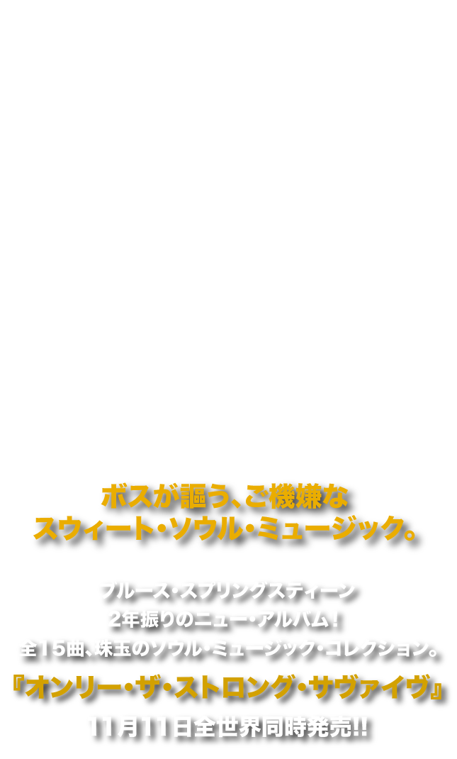 ブルース・スプリングスティーン2年振りのニュー・アルバム！
              全15曲、珠玉のソウル・ミュージック・コレクション。
              『オンリー・ザ・ストロング・サヴァイヴ』11月11日全世界同時発売!!
              