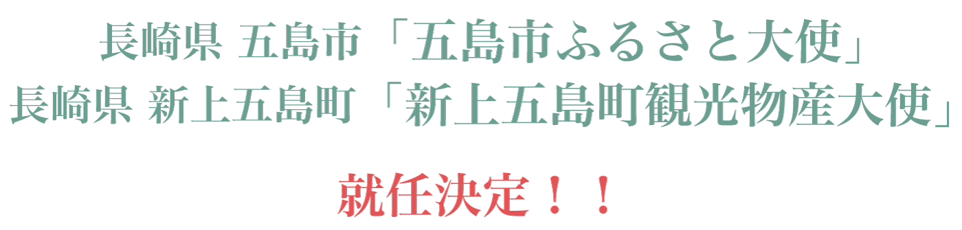 特報！
    長崎県五島市「五島市ふるさと大使」
    長崎県新上五島町「新上五島町観光物産大使」
に就任決定！！