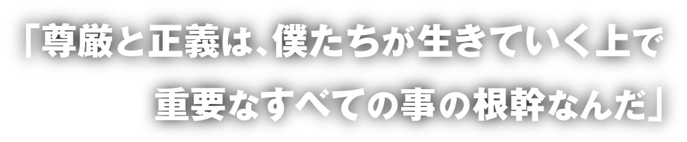 「尊厳と正義は、僕たちが生きていく上で重要なすべての事の根幹なんだ」