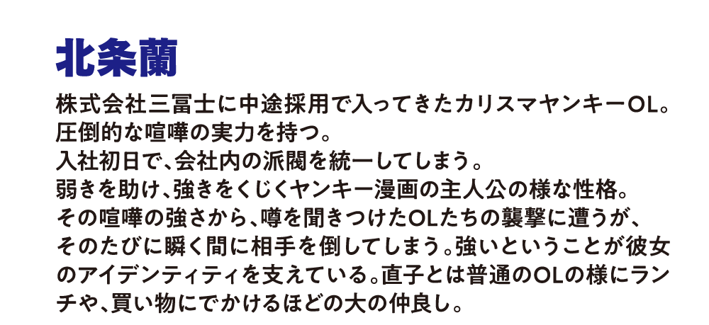 北条蘭
                        株式会社三冨士に中途採用で入ってきたカリスマヤンキーOL。圧倒的な喧嘩の実力を持つ。
                        入社初日で、会社内の派閥を統一してしまう。
                        弱きを助け、強きをくじく。ヤンキー漫画の主人公の様な性格。
                        その喧嘩の強さから、噂を聞きつけたOLたちの襲撃に遭うが、
                        そのたびに瞬く間に相手を倒してしまう。
                        強いということが彼女のアイデンティティを支えている。
                        直子とは普通のOLの様にランチや、買い物にでかけるほどの大の仲良し。
                        