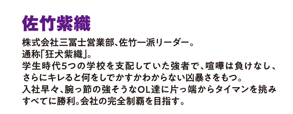 佐竹紫織
                        株式会社三冨士営業部、佐竹一派リーダー。
                        通称「狂犬紫織」
                        学生時代5つの学校を支配していた強者で、喧嘩は負けなし、さらにキレると何をしでかすかわからない凶暴さをもつ。
                        入社早々、腕っ節の強そうなOL達に片っ端からタイマンを挑みすべてに勝利。会社の完全制覇を目指す。
                        