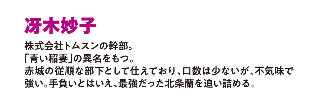 冴木妙子
                        株式会社トムスンの幹部。
                        「青い稲妻」の異名をもつ。
                        赤城の従順な部下として仕えており、
                        口数は少ないが、不気味で強い。
                        手負いとはいえ、最強だった北条蘭を追い詰める。
                        