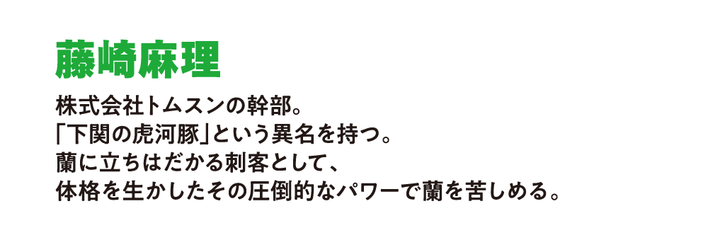 藤崎麻理 
                        株式会社トムスンの幹部。
                        「下関の虎河豚」という異名を持つ。
                        蘭に立ちはだかる刺客として、
                        体格を生かしたその圧倒的なパワーで蘭を苦しめる。
                        