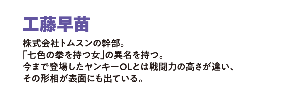 工藤早苗 
                        株式会社トムスンの幹部。
                        「七色の拳を持つ女」の異名を持つ。
                        今まで登場したヤンキーOLとは戦闘力の高さが違い、
                        その形相が表面にも出ている。
                        