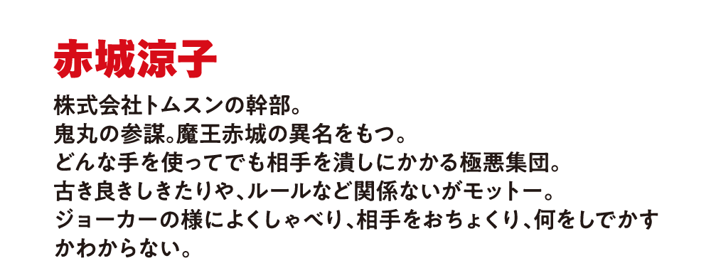 赤城涼
                        株式会社トムスンの幹部。
                        鬼丸の参謀。魔王赤城の異名を持つ。
                        どんな手段を使ってでも相手を倒す極悪集団と呼ばれる。
                        古き良きしきたりや、ルールなど関係ないがモットー。
                        強いものOLだけがこの世界を生き残っていけると思っている。
                        ジョーカーのように何をしでかすのかわからない。
                        