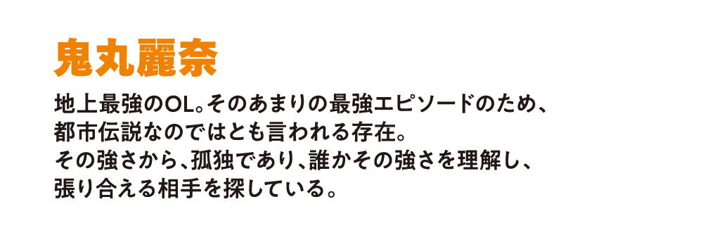 鬼丸麗奈 
                        地上最強のOL。そのあまりの最強エピソードのため、
                        都市伝説なのではとも言われる存在。
                        その強さから、孤独であり、誰かその強さを理解し、
                        張り合える相手を探している。
                        