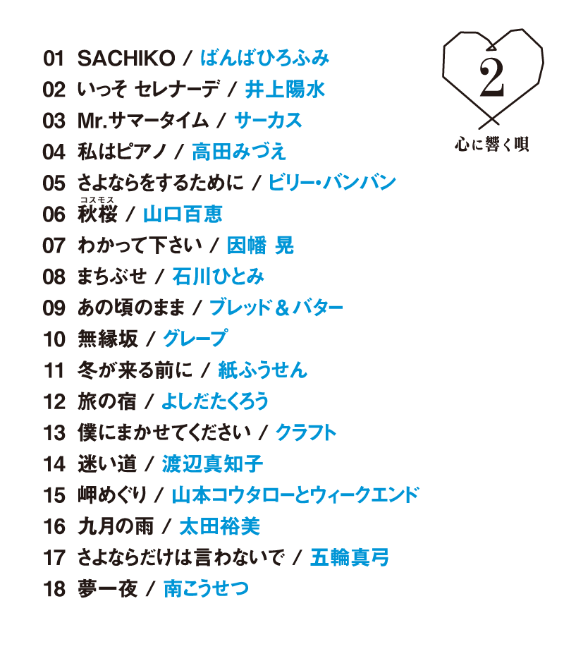 1.SACHIKO/ばんばひろふみ            
        2.いっそ セレナーデ/井上陽水          
        3.Mr.サマータイム/サーカス          
        4.私はピアノ/高田みづえ      
        5.さよならをするために/ビリー・バンバン  
        6.秋桜/山口百恵          
        7.わかって下さい/因幡 晃   
        8.まちぶせ/石川ひとみ       
        9.あの頃のまま/ブレッド＆バター        
        10.無縁坂/グレープ          
        11.冬が来る前に/紙ふうせん         
        12.旅の宿/よしだたくろう
        13.僕にまかせてください/クラフト
        14.迷い道/渡辺真知子     
        15.岬めぐり/山本コウタローとウィークエンド 
        16.九月の雨/太田裕美            
        17.さよならだけは言わないで/五輪真弓           
        18.夢一夜/南こうせつ 
        