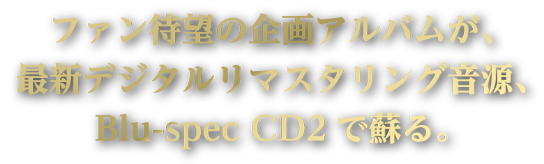 ファン待望の企画アルバムが、最新デジタルリマスタリング音源、Blu-spec CD2で蘇る。