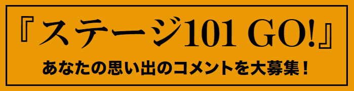 『ステージ101 GO!』あなた思い出のコメントを大募集！