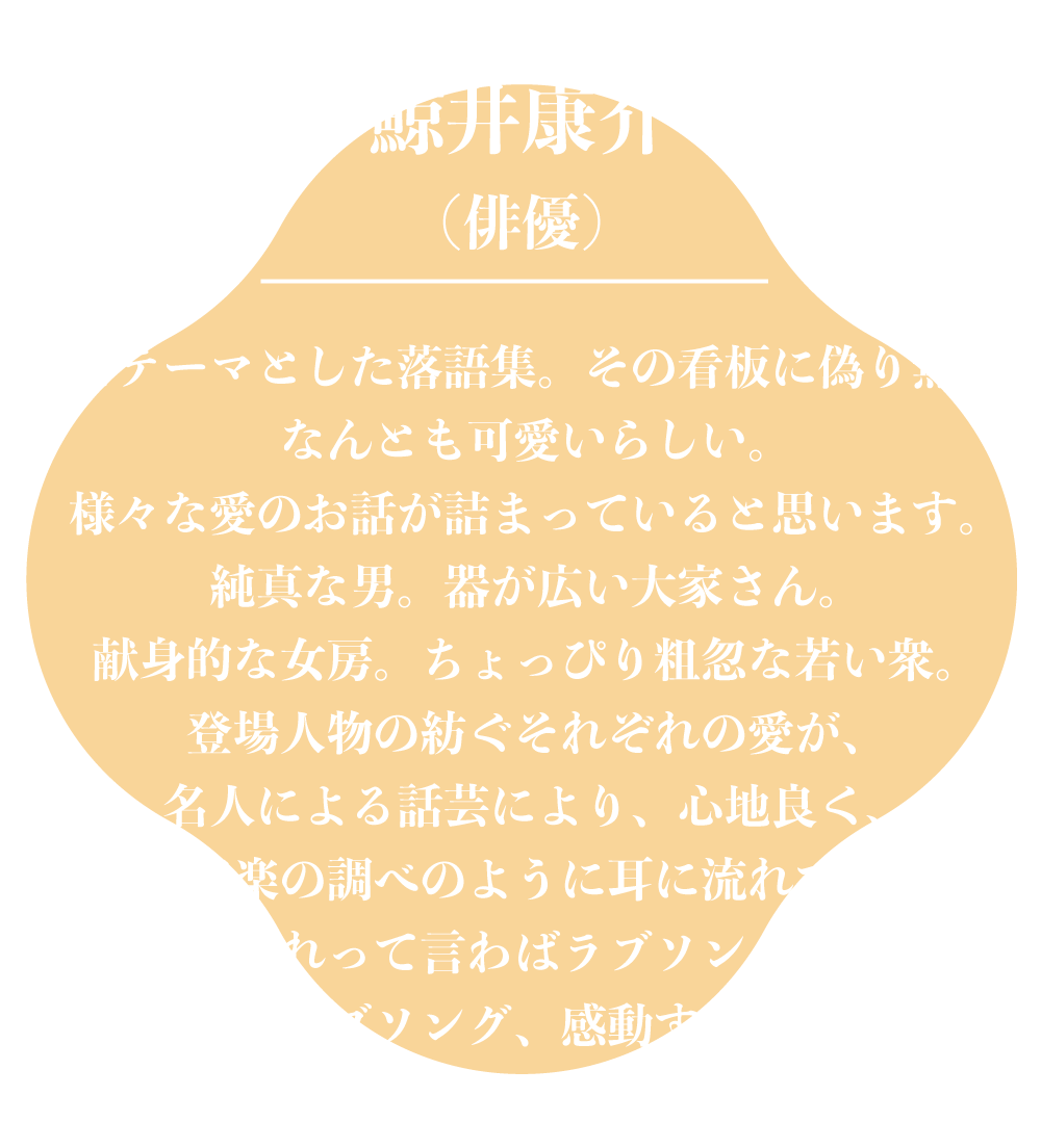 鯨井康介（俳優）愛をテーマとした落語集。その看板に偽り無し。なんとも可愛いらしい。様々な愛のお話が詰まっていると思います。純真な男。器が広い大家さん。献身的な女房。ちょっぴり粗忽な若い衆。登場人物の紡ぐそれぞれの愛が、名人による話芸により、心地良く、まるで音楽の調べのように耳に流れてきます。これって言わばラブソング。しかもこのラブソング、感動するだけでなく。笑えます。