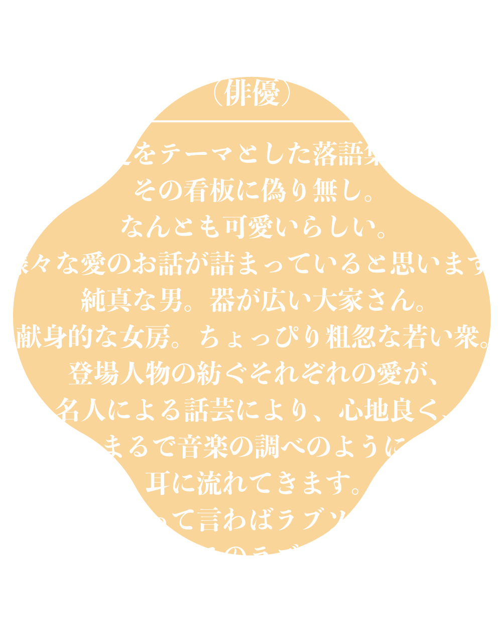 鯨井康介（俳優）愛をテーマとした落語集。その看板に偽り無し。なんとも可愛いらしい。様々な愛のお話が詰まっていると思います。純真な男。器が広い大家さん。献身的な女房。ちょっぴり粗忽な若い衆。登場人物の紡ぐそれぞれの愛が、名人による話芸により、心地良く、まるで音楽の調べのように耳に流れてきます。これって言わばラブソング。しかもこのラブソング、感動するだけでなく。笑えます。