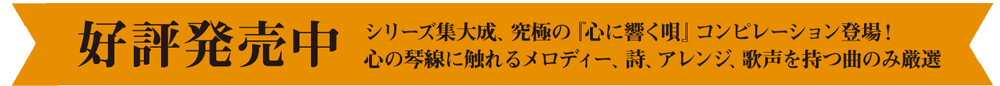 好評発売中　シリーズ集大成、究極の『心に響く唄』コンピレーション登場！ 心の琴線に触れるメロディー、詩、アレンジ、歌声を持つ曲のみ厳選