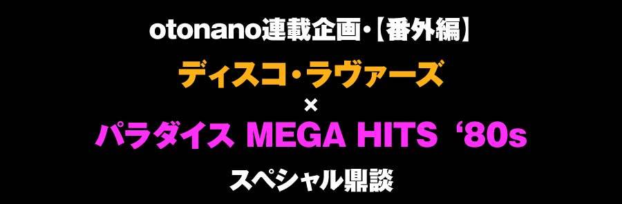 第43回【対談●番外編：ディスコ・ラヴァーズ × パラダイス MEGA HITS ‘80s［後編］】